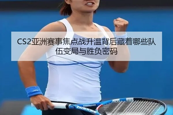 CS2亚洲赛事焦点战升温背后藏着哪些队伍变局与胜负密码