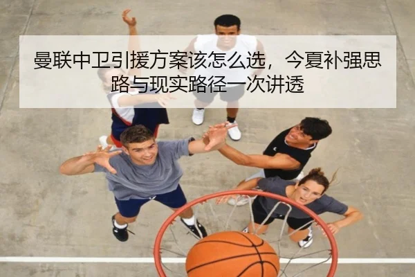 曼联中卫引援方案该怎么选，今夏补强思路与现实路径一次讲透